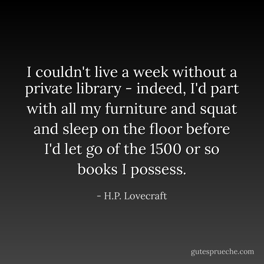 I couldn't live a week without a private library - indeed, I'd part with all my furniture and squat and sleep on the floor before I'd let go of the 1500 or so books I possess. - H.P. Lovecraft