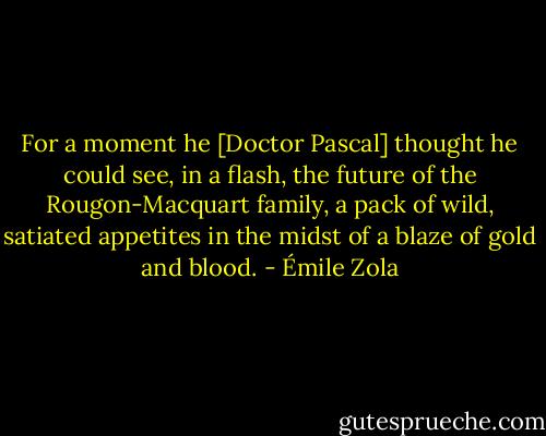 For a moment he [Doctor Pascal] thought he could see, in a flash, the future of the Rougon-Macquart family, a pack of wild, satiated appetites in the midst of a blaze of gold and blood. - Émile Zola