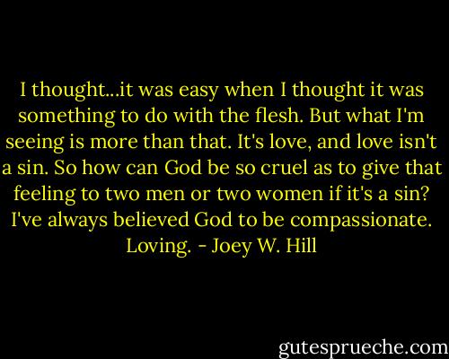 I thought...it was easy when I thought it was something to do with the flesh. But what I'm seeing is more than that. It's love, and love isn't a sin. So how can God be so cruel as to give that feeling to two men or two women if it's a sin? I've always believed God to be compassionate. Loving. - Joey W. Hill