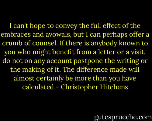 I can’t hope to convey the full effect of the embraces and avowals, but I can perhaps offer a crumb of counsel. If there is anybody known to you who might benefit from a letter or a visit, do not on any account postpone the writing or the making of it. The difference made will almost certainly be more than you have calculated - Christopher Hitchens