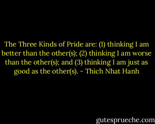 The Three Kinds of Pride are: (1) thinking I am better than the other(s); (2) thinking I am worse than the other(s); and (3) thinking I am just as good as the other(s). - Thich Nhat Hanh