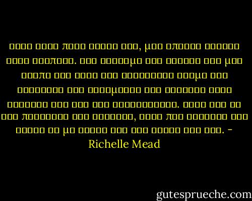 Οταν ξανα πηγα κοντα του, μου επιασε σφιχτα τους καρπους. Στο αγγιγμα του ενιωσα σαν μας χτυπα και τους δυο ηλεκτρικο ρευμα και καταλαβα οτι αυτοματως και εκεινος ειχε ξεχασει ολα οσα τον ανησυχουσαν. Κατι σαν να τον παρεσυρε και εκεινον, κατι που ξαφνικα τον εκανε να με θελει οσο τον ηθελα και εγω. - Richelle Mead