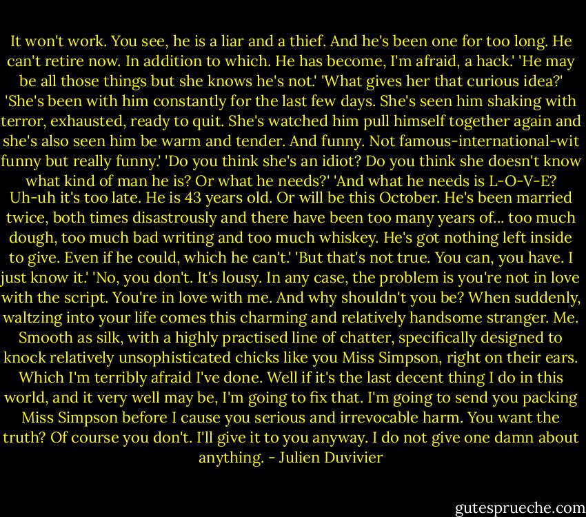 It won't work. You see, he is a liar and a thief. And he's been one for too long. He can't retire now. In addition to which. He has become, I'm afraid, a hack.'<br />'He may be all those things but she knows he's not.'<br />'What gives her that curious idea?'<br />'She's been with him constantly for the last few days. She's seen him shaking with terror, exhausted, ready to quit. She's watched him pull himself together again and she's also seen him be warm and tender. And funny. Not famous-international-wit funny but really funny.'<br />'Do you think she's an idiot? Do you think she doesn't know what kind of man he is? Or what he needs?'<br />'And what he needs is L-O-V-E? Uh-uh it's too late. He is 43 years old. Or will be this October. He's been married twice, both times disastrously and there have been too many years of... too much dough, too much bad writing and too much whiskey. He's got nothing left inside to give. Even if he could, which he can't.'<br />'But that's not true. You can, you have. I just know it.'<br />'No, you don't. It's lousy. In any case, the problem is you're not in love with the script. You're in love with me. And why shouldn't you be? When suddenly, waltzing into your life comes this charming and relatively handsome stranger. Me. Smooth as silk, with a highly practised line of chatter, specifically designed to knock relatively unsophisticated chicks like you Miss Simpson, right on their ears. Which I'm terribly afraid I've done. Well if it's the last decent thing I do in this world, and it very well may be, I'm going to fix that. I'm going to send you packing Miss Simpson before I cause you serious and irrevocable harm. You want the truth? Of course you don't. I'll give it to you anyway. I do not give one damn about anything. - Julien Duvivier