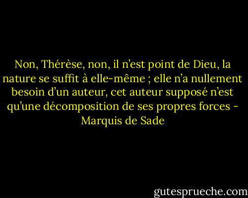 Non, Thérèse, non, il n’est point de Dieu, la nature se suffit à elle-même ; elle n’a nullement besoin d’un auteur, cet auteur supposé n’est qu’une décomposition de ses propres forces - Marquis de Sade