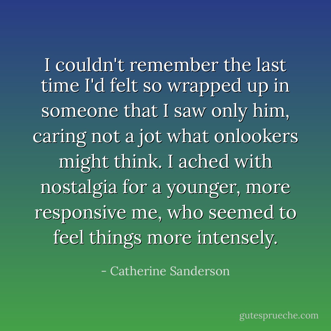 I couldn't remember the last time I'd felt so wrapped up in someone that I saw only him, caring not a jot what onlookers might think. I ached with nostalgia for a younger, more responsive me, who seemed to feel things more intensely. - Catherine Sanderson