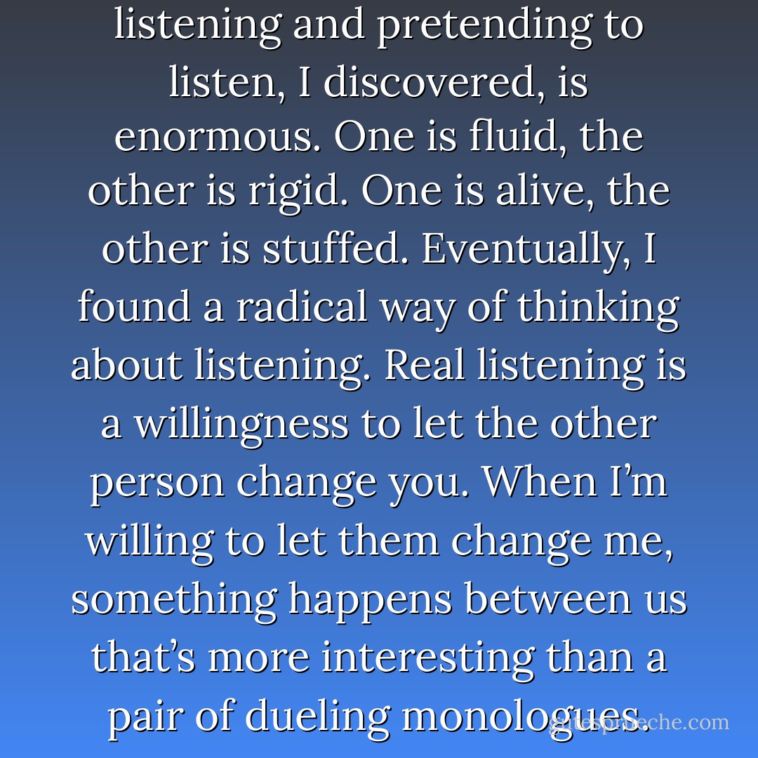 The difference between listening and pretending to listen, I discovered, is enormous. One is fluid, the other is rigid. One is alive, the other is stuffed. Eventually, I found a radical way of thinking about listening. Real listening is a willingness to let the other person change you. When I’m willing to let them change me, something happens between us that’s more interesting than a pair of dueling monologues. - Alan Alda