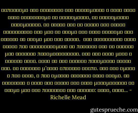 Ξαπλωσαμε στα σεντονια και κολλημενοι ο ενας στον αλλο συνεχισαμε να φιλιομαστε, να φιλιομαστε ασταματητα. Τα χερια και τα χειλη του ειχαν κατακτησει ολο μου το κορμι και καθε αγγιγμα του εκαιγε το δερμα μου σαν φωτια.<br /> Τον λαχταρουσα τοσο καιρο που δυσκολευομουν να πιστεψω οτι το ονειρο μου γινοταν πραγματικοτητα. Και δεν ηταν μονο η φυσικη ελξη. Ηταν κι οτι ενιωθα πανεμορφα κοντα του. Με κοιταζε μ'εναν υπεροχο τροπο. Λες και ημουν η πιο σεξι, η πιο ομορφη γυναικα στον κοσμο. Με τρελαινε ο ηχος της φωνης του οταν μουρμουριζε το ονομα μου σαν προσευχη στα ρωσικα: Ροζα, Ροζα... - Richelle Mead