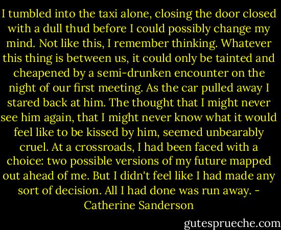 I tumbled into the taxi alone, closing the door closed with a dull thud before I could possibly change my mind. Not like this, I remember thinking. Whatever this thing is between us, it could only be tainted and cheapened by a semi-drunken encounter on the night of our first meeting. As the car pulled away I stared back at him. The thought that I might never see him again, that I might never know what it would feel like to be kissed by him, seemed unbearably cruel.<br />At a crossroads, I had been faced with a choice: two possible versions of my future mapped out ahead of me. But I didn't feel like I had made any sort of decision. All I had done was run away. - Catherine Sanderson