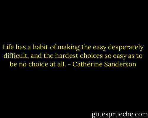 Life has a habit of making the easy desperately difficult, and the hardest choices so easy as to be no choice at all. - Catherine Sanderson