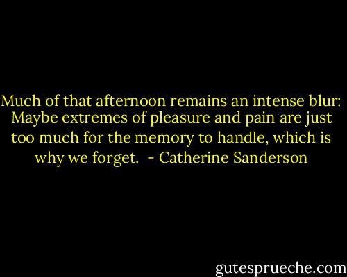 Much of that afternoon remains an intense blur: Maybe extremes of pleasure and pain are just too much for the memory to handle, which is why we forget.  - Catherine Sanderson