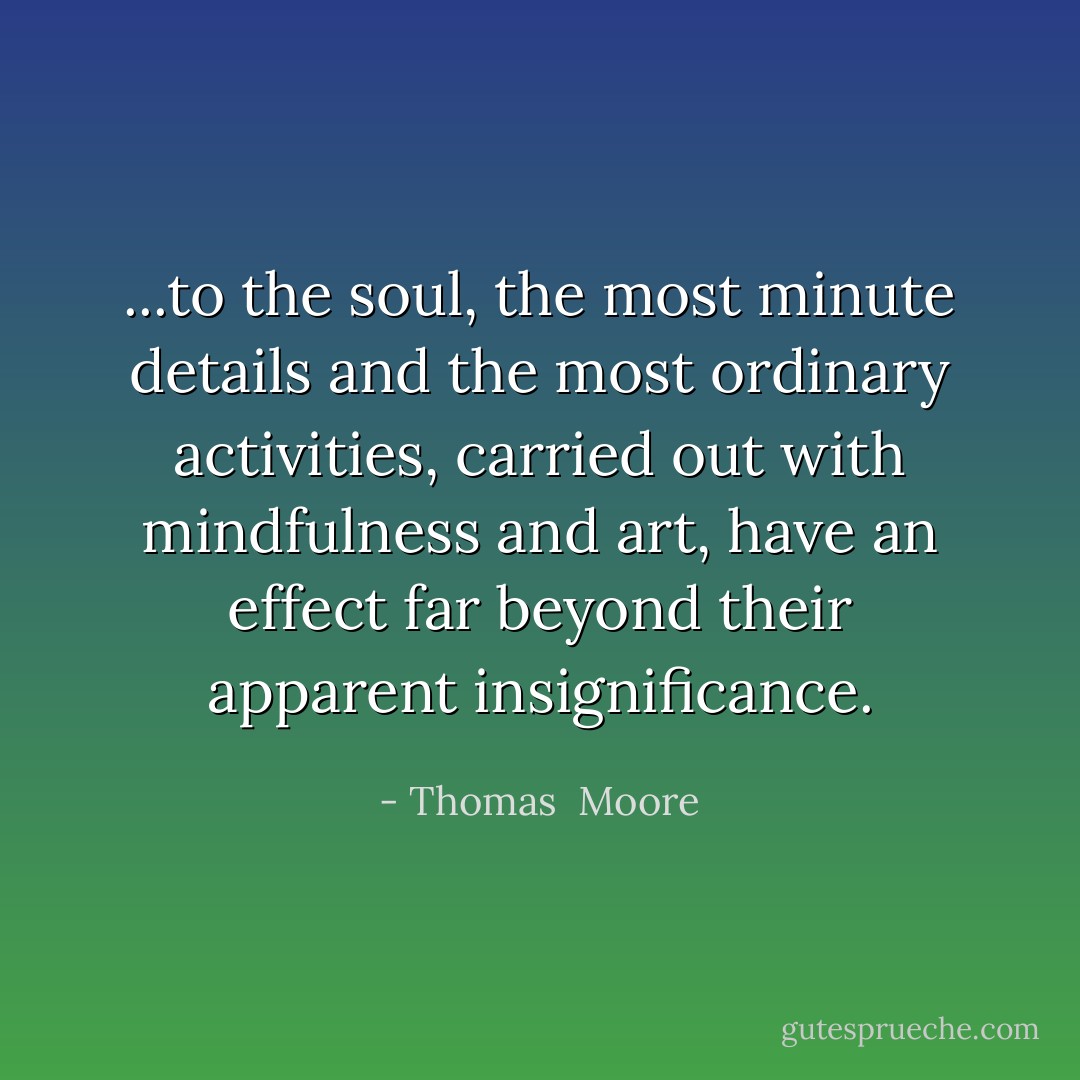 ...to the soul, the most minute details and the most ordinary activities, carried out with mindfulness and art, have an effect far beyond their apparent insignificance. - Thomas  Moore