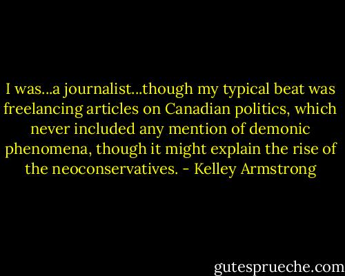 I was...a journalist...though my typical beat was freelancing articles on Canadian politics, which never included any mention of demonic phenomena, though it might explain the rise of the neoconservatives. - Kelley Armstrong