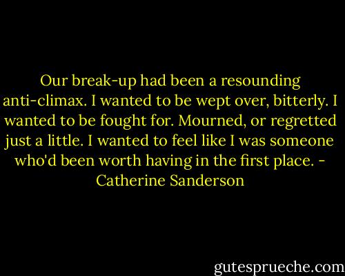 Our break-up had been a resounding anti-climax. I wanted to be wept over, bitterly. I wanted to be fought for. Mourned, or regretted just a little.<br />I wanted to feel like I was someone who'd been worth having in the first place. - Catherine Sanderson