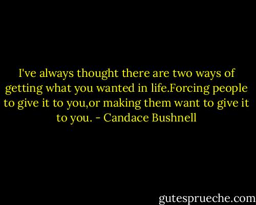 I've always thought there are two ways of getting what you wanted in life.Forcing people to give it to you,or making them want to give it to you. - Candace Bushnell