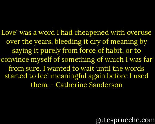 Love' was a word I had cheapened with overuse over the years, bleeding it dry of meaning by saying it purely from force of habit, or to convince myself of something of which I was far from sure. I wanted to wait until the words started to feel meaningful again before I used them. - Catherine Sanderson