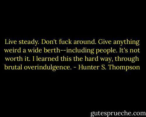 Live steady. Don't fuck around. Give anything weird a wide berth--including people. It's not worth it. I learned this the hard way, through brutal overindulgence. - Hunter S. Thompson