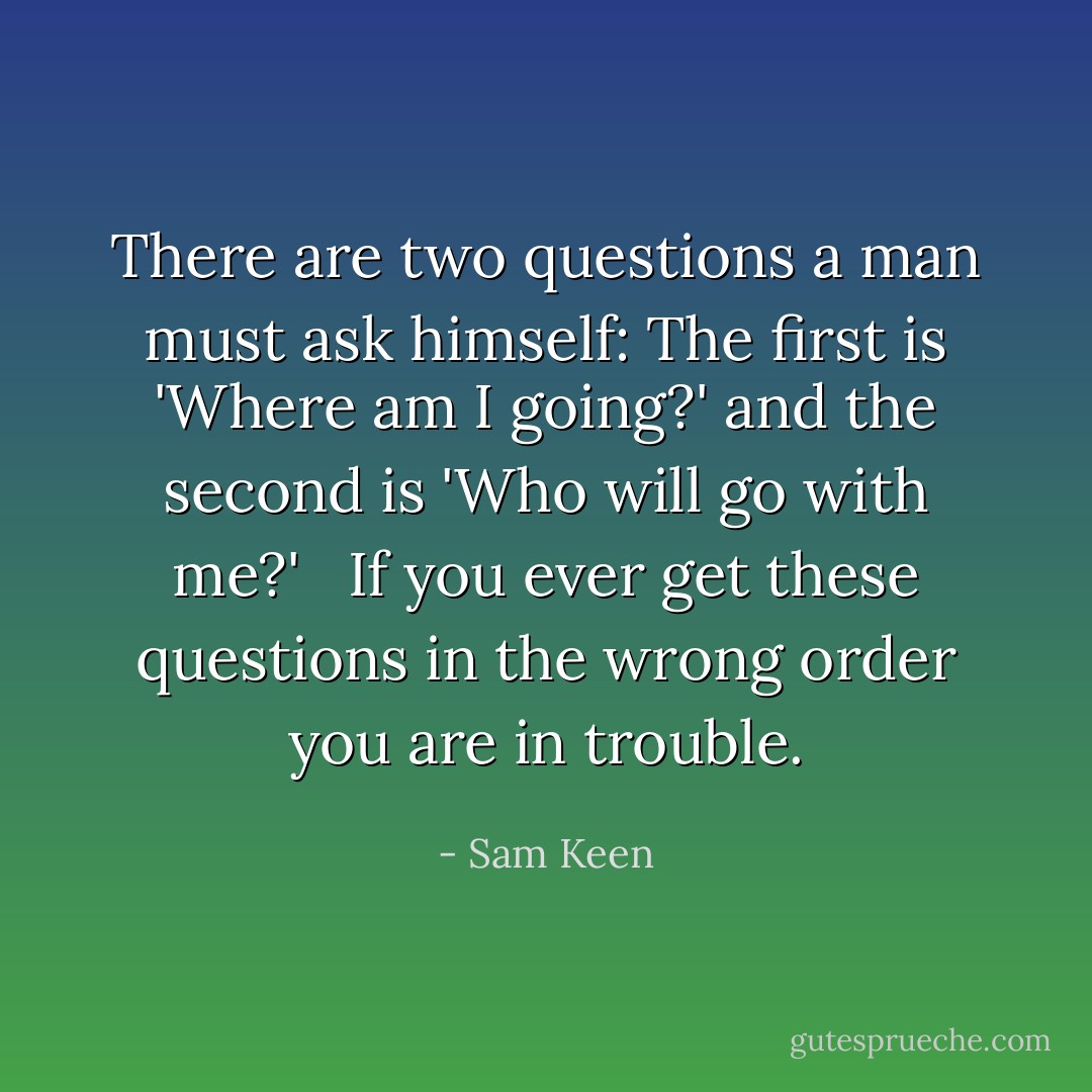 There are two questions a man must ask himself: The first is 'Where am I going?' and the second is 'Who will go with me?' <br /><br />If you ever get these questions in the wrong order you are in trouble. - Sam Keen