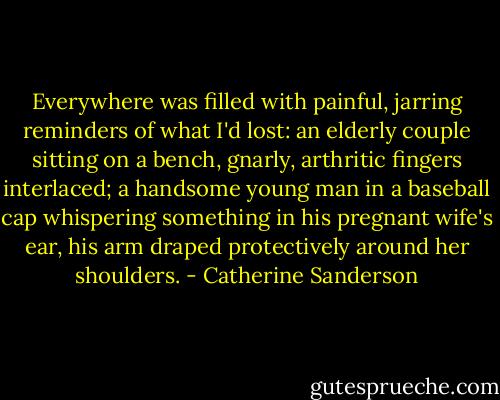 Everywhere was filled with painful, jarring reminders of what I'd lost: an elderly couple sitting on a bench, gnarly, arthritic fingers interlaced; a handsome young man in a baseball cap whispering something in his pregnant wife's ear, his arm draped protectively around her shoulders. - Catherine Sanderson