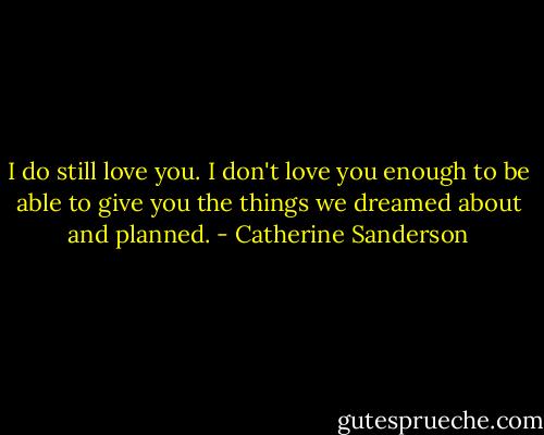 I do still love you. I don't love you enough to be able to give you the things we dreamed about and planned. - Catherine Sanderson