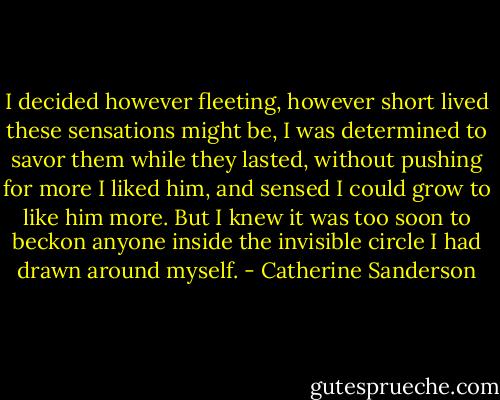 I decided however fleeting, however short lived these sensations might be, I was determined to savor them while they lasted, without pushing for more<br />I liked him, and sensed I could grow to like him more. But I knew it was too soon to beckon anyone inside the invisible circle I had drawn around myself. - Catherine Sanderson