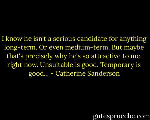 I know he isn't a serious candidate for anything long-term. Or even medium-term. But maybe that's precisely why he's so attractive to me, right now. Unsuitable is good. Temporary is good... - Catherine Sanderson