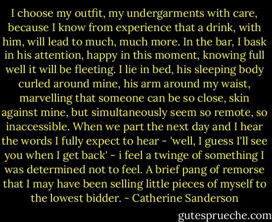 I choose my outfit, my undergarments with care, because I know from experience that a drink, with him, will lead to much, much more. In the bar, I bask in his attention, happy in this moment, knowing full well it will be fleeting. I lie in bed, his sleeping body curled around mine, his arm around my waist, marvelling that someone can be so close, skin against mine, but simultaneously seem so remote, so inaccessible.<br />When we part the next day and I hear the words I fully expect to hear - 'well, I guess I'll see you when I get back' - i feel a twinge of something I was determined not to feel. A brief pang of remorse that I may have been selling little pieces of myself to the lowest bidder. - Catherine Sanderson