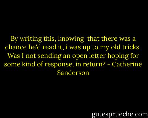 By writing this, knowing  that there was a chance he'd read it, i was up to my old tricks. Was I not sending an open letter hoping for some kind of response, in return? - Catherine Sanderson