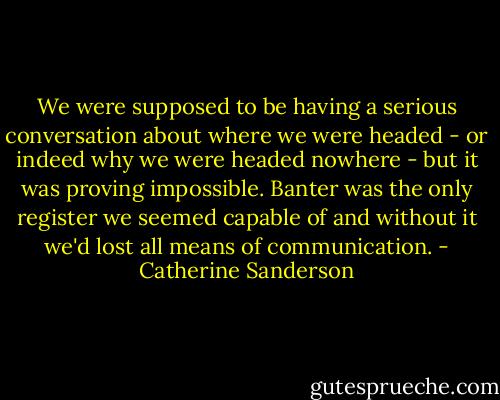 We were supposed to be having a serious conversation about where we were headed - or indeed why we were headed nowhere - but it was proving impossible. Banter was the only register we seemed capable of and without it we'd lost all means of communication. - Catherine Sanderson
