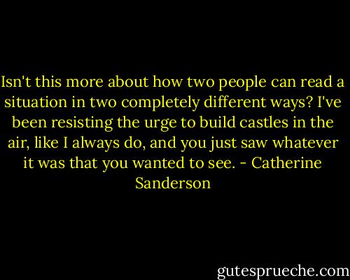 Isn't this more about how two people can read a situation in two completely different ways? I've been resisting the urge to build castles in the air, like I always do, and you just saw whatever it was that you wanted to see. - Catherine Sanderson