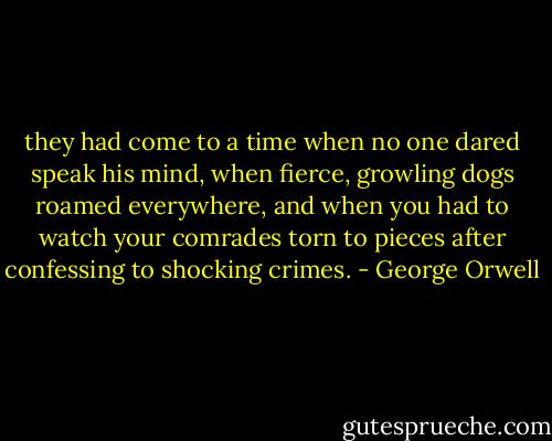 they had come to a time when no one dared speak his mind, when fierce, growling dogs roamed everywhere, and when you had to watch your comrades torn to pieces after confessing to shocking crimes. - George Orwell