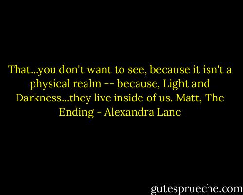 That...you don't want to see, because it isn't a physical realm -- because, Light and Darkness...they live inside of us.<br />Matt, The Ending - Alexandra Lanc