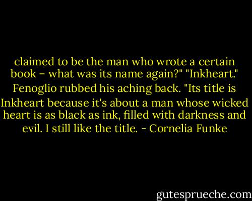 claimed to be the man who wrote a certain book – what was its name again?"<br />"Inkheart." Fenoglio rubbed his aching back. "Its title is Inkheart because it's about a man<br />whose wicked heart is as black as ink, filled with darkness and evil. I still like the title. - Cornelia Funke