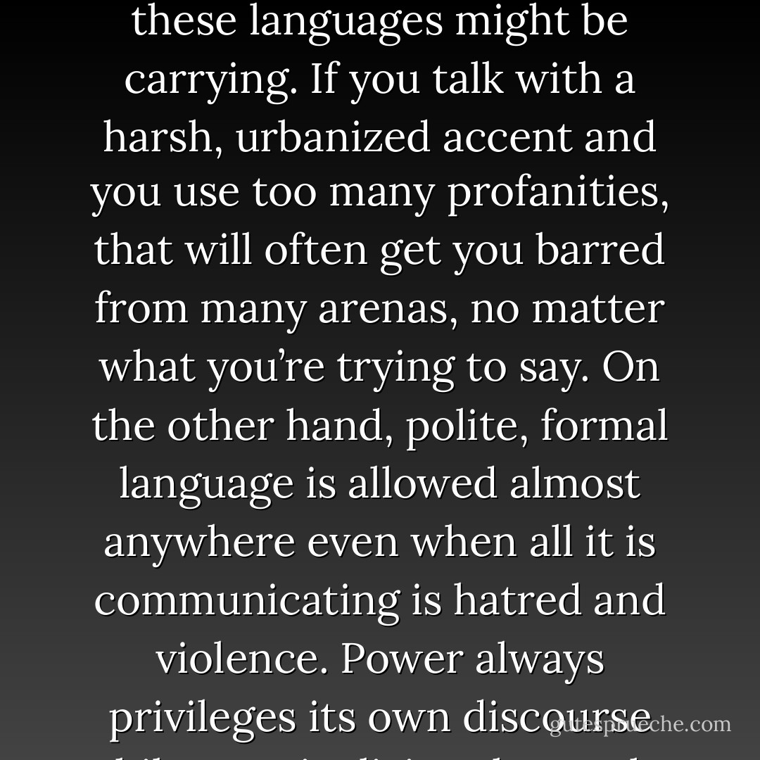We all know that there are language forms that are considered impolite and out of order, no matter what truths these languages might be carrying. If you talk with a harsh, urbanized accent and you use too many profanities, that will often get you barred from many arenas, no matter what you’re trying to say. On the other hand, polite, formal language is allowed almost anywhere even when all it is communicating is hatred and violence. Power always privileges its own discourse while marginalizing those who would challenge it or that are the victims of its power. - Junot Díaz