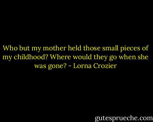 Who but my mother held those small pieces of my childhood? Where would they go when she was gone? - Lorna Crozier