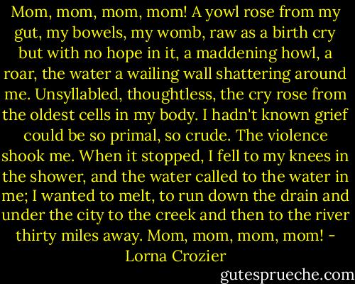 Mom, mom, mom, mom! A yowl rose from my gut, my bowels, my womb, raw as a birth cry but with no hope in it, a maddening howl, a roar, the water a wailing wall shattering around me. Unsyllabled, thoughtless, the cry rose from the oldest cells in my body. I hadn't known grief could be so primal, so crude. The violence shook me. When it stopped, I fell to my knees in the shower, and the water called to the water in me; I wanted to melt, to run down the drain and under the city to the creek and then to the river thirty miles away. Mom, mom, mom, mom! - Lorna Crozier