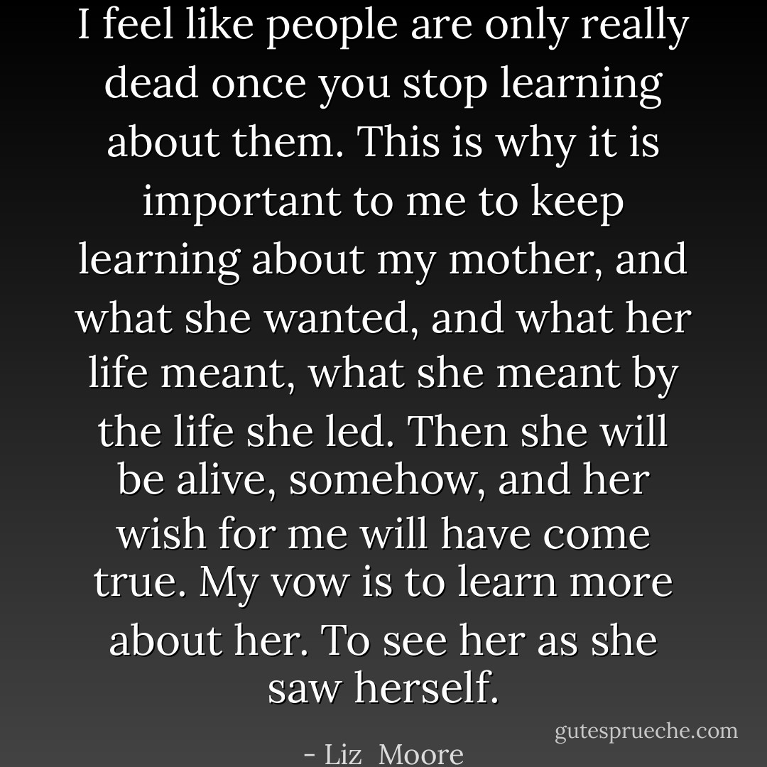 I feel like people are only really dead once you stop learning about them. This is why it is important to me to keep learning about my mother, and what she wanted, and what her life meant, what she meant by the life she led. Then she will be alive, somehow, and her wish for me will have come true. My vow is to learn more about her. To see her as she saw herself. - Liz  Moore