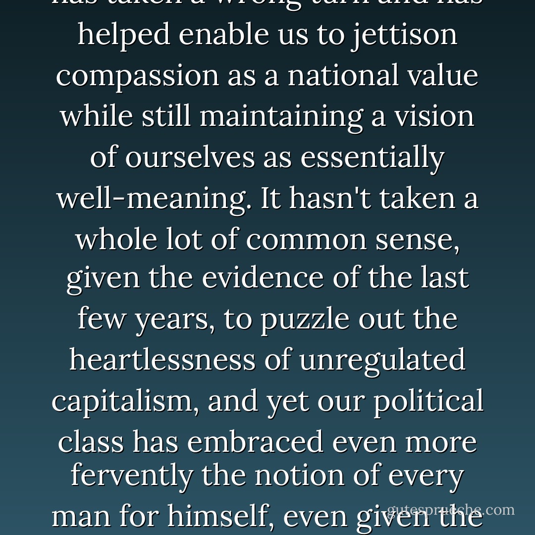 Lately it's started to seem to me that here in America our fetishization of self-reliance has taken a wrong turn and has helped enable us to jettison compassion as a national value while still maintaining a vision of ourselves as essentially well-meaning. It hasn't taken a whole lot of common sense, given the evidence of the last few years, to puzzle out the heartlessness of unregulated capitalism, and yet our political class has embraced even more fervently the notion of every man for himself, even given the ever-growing numbers such a philosophy leaves behind. - Jim Shepard