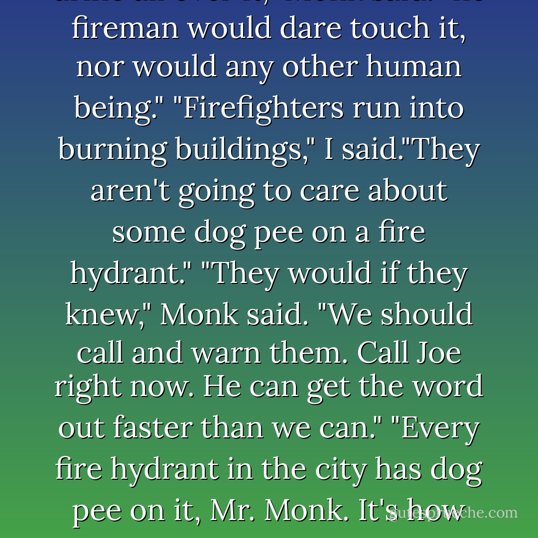 I had to stop him from arresting an old lady who let her dog urinate against the fire hydrant that was in front of Burgerville headquarters.<br />"You'll blow our cover."<br />"But what if there is a fire?"<br />"The fire department will come and put it out," I said.<br />"With what?"<br />"Water," I said.<br />"Not from that hydrant," Monk said. "It's inoperable."<br />"No, it's not," I said. "It can still be used."<br />"There is urine all over it," Monk said. "no fireman would dare touch it, nor would any other human being."<br />"Firefighters run into burning buildings," I said."They aren't going to care about some dog pee on a fire hydrant."<br />"They would if they knew," Monk said. "We should call and warn them. Call Joe right now. He can get the word out faster than we can."<br />"Every fire hydrant in the city has dog pee on it, Mr. Monk. It's how dogs mark their territory. I can guarantee you that every male dog that has passed that hydrant has pissed on it."<br />He looked at me, wide eyed, "No."<br />"It's what dogs do," I said. "The firefighters knows this."<br />Monk swallowed hard. "And they still use the hydrants?"<br />"Of course they do."<br />"They are the bravest men on earth," Monk said solemnly. - Lee Goldberg