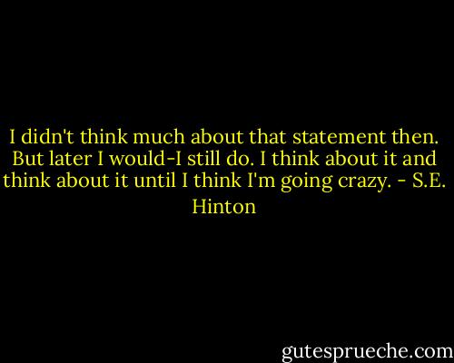 I didn't think much about that statement then. But later I would-I still do. I think about it and think about it until I think I'm going crazy. - S.E. Hinton