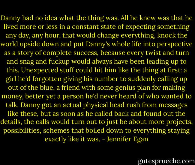 Danny had no idea what the thing was. All he knew was that he lived more or less in a constant state of expecting something any day, any hour, that would change everything, knock the world upside down and put Danny's whole life into perspective as a story of complete success, because every twist and turn and snag and fuckup would always have been leading up to this. Unexpected stuff could hit him like the thing at first: a girl he'd forgotten giving his number to suddenly calling up out of the blue, a friend with some genius plan for making money, better yet a person he'd never heard of who wanted to talk. Danny got an actual physical head rush from messages like these, but as soon as he called back and found out the details, the calls would turn out to just be about more projects, possibilities, schemes that boiled down to everything staying exactly like it was. - Jennifer Egan
