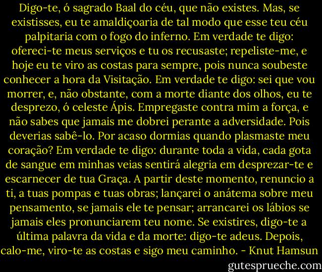 Digo-te, ó sagrado Baal do céu, que não existes. Mas, se existisses, eu te amaldiçoaria de tal modo que esse teu céu palpitaria com o fogo do inferno. Em verdade te digo: ofereci-te meus serviços e tu os recusaste; repeliste-me, e hoje eu te viro as costas para sempre, pois nunca soubeste conhecer a hora da Visitação. Em verdade te digo: sei que vou morrer, e, não obstante, com a morte diante dos olhos, eu te desprezo, ó celeste Ápis. Empregaste contra mim a força, e não sabes que jamais me dobrei perante a adversidade. Pois deverias sabê-lo. Por acaso dormias quando plasmaste meu coração? Em verdade te digo: durante toda a vida, cada gota de sangue em minhas veias sentirá alegria em desprezar-te e escarnecer de tua Graça. A partir deste momento, renuncio a ti, a tuas pompas e tuas obras; lançarei o anátema sobre meu pensamento, se jamais ele te pensar; arrancarei os lábios se jamais eles pronunciarem teu nome. Se existires, digo-te a última palavra da vida e da morte: digo-te adeus. Depois, calo-me, viro-te as costas e sigo meu caminho. - Knut Hamsun