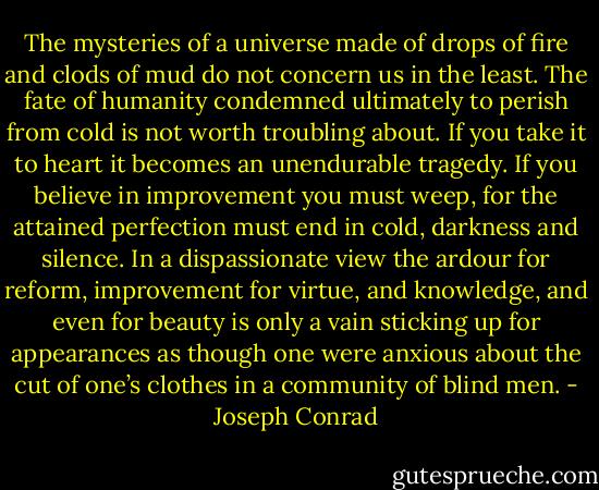 The mysteries of a universe made of drops of fire and clods of mud do not concern us in the least. The fate of humanity condemned ultimately to perish from cold is not worth troubling about. If you take it to heart it becomes an unendurable tragedy. If you believe in improvement you must weep, for the attained perfection must end in cold, darkness and silence. In a dispassionate view the ardour for reform, improvement for virtue, and knowledge, and even for beauty is only a vain sticking up for appearances as though one were anxious about the cut of one’s clothes in a community of blind men. - Joseph Conrad
