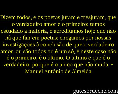 Dizem todos, e os poetas juram e tresjuram, que o verdadeiro amor é o primeiro: temos estudado a matéria, e acreditamos hoje que não há que fiar em poetas: chegamos por nossas investigações à conclusão de que o verdadeiro amor, ou são todos ou é um só, e neste caso não é o primeiro, é o último. O último é que é o verdadeiro, porque é o único que não muda. - Manuel Antônio de Almeida