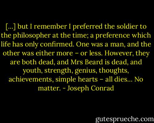 […] but I remember I preferred the soldier to the philosopher at the time; a preference which life has only confirmed. One was a man, and the other was either more – or less. However, they are both dead, and Mrs Beard is dead, and youth, strength, genius, thoughts, achievements, simple hearts – all dies… No matter. - Joseph Conrad