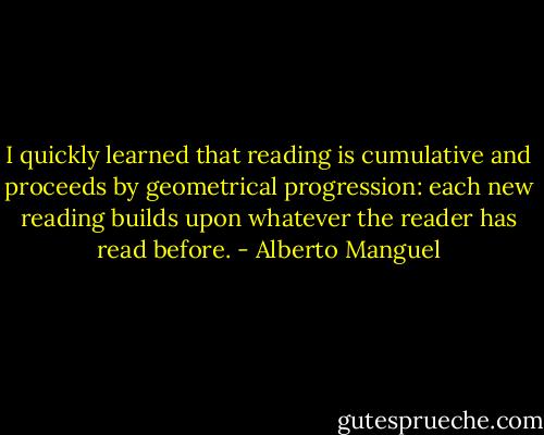 I quickly learned that reading is cumulative and proceeds by geometrical progression: each new reading builds upon whatever the reader has read before. - Alberto Manguel