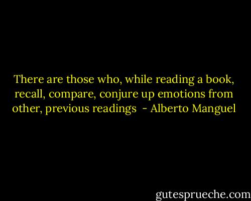 There are those who, while reading a book, recall, compare, conjure up emotions from other, previous readings  - Alberto Manguel