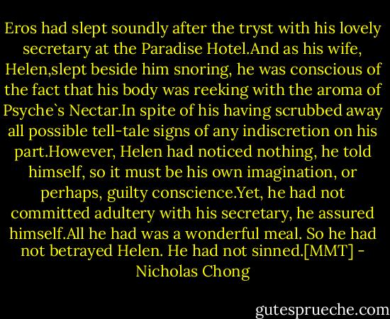Eros had slept soundly after the tryst with his lovely secretary at the Paradise Hotel.And as his wife, Helen,slept beside him snoring, he was conscious of the fact that his body was reeking with the aroma of Psyche`s Nectar.In spite of his having scrubbed away all possible tell-tale signs of any indiscretion on his part.However, Helen had noticed nothing, he told himself, so it must be his own imagination, or perhaps, guilty conscience.Yet, he had not committed adultery with his secretary, he assured himself.All he had was a wonderful meal. So he had not betrayed Helen. He had not sinned.[MMT] - Nicholas Chong