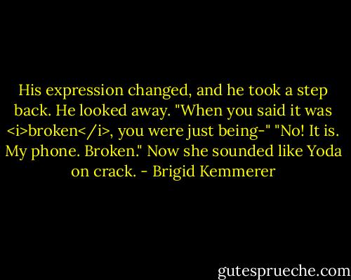 His expression changed, and he took a step back. He looked away. "When you said it was <i>broken</i>, you were just being-"<br />"No! It is. My phone. Broken." Now she sounded like Yoda on crack. - Brigid Kemmerer