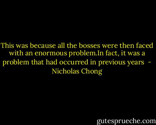 This was because all the bosses were then faced with an enormous problem.In fact, it was a problem that had occurred in previous years  - Nicholas Chong