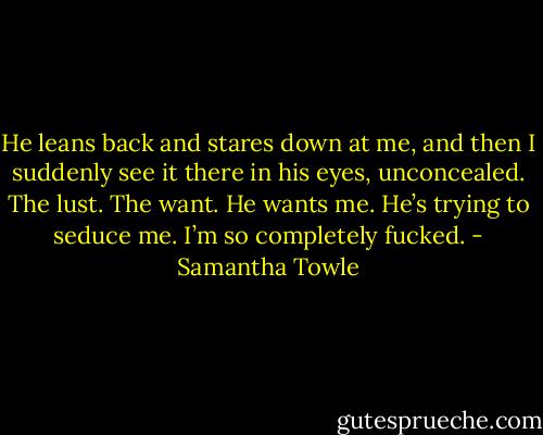 He leans back and stares down at me, and then I suddenly see it there in his eyes, unconcealed. The lust. The want. He wants me. He’s trying to seduce me. I’m so completely fucked. - Samantha Towle